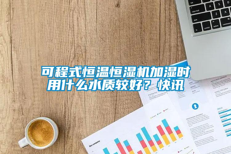 可程式恒溫恒濕機加濕時用什么水質較好？快訊