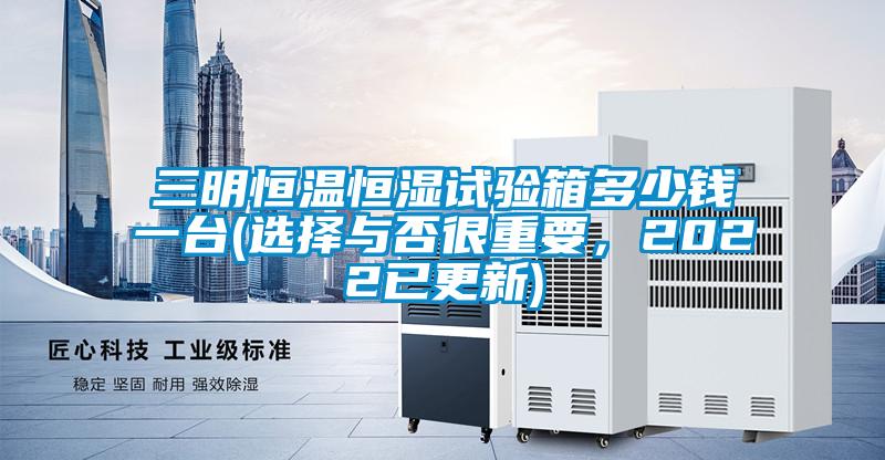 三明恒溫恒濕試驗箱多少錢一臺(選擇與否很重要，2022已更新)